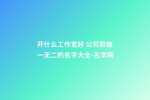 开什么工作室好 公司取独一无二的名字大全-名学网-第1张-公司起名-玄机派